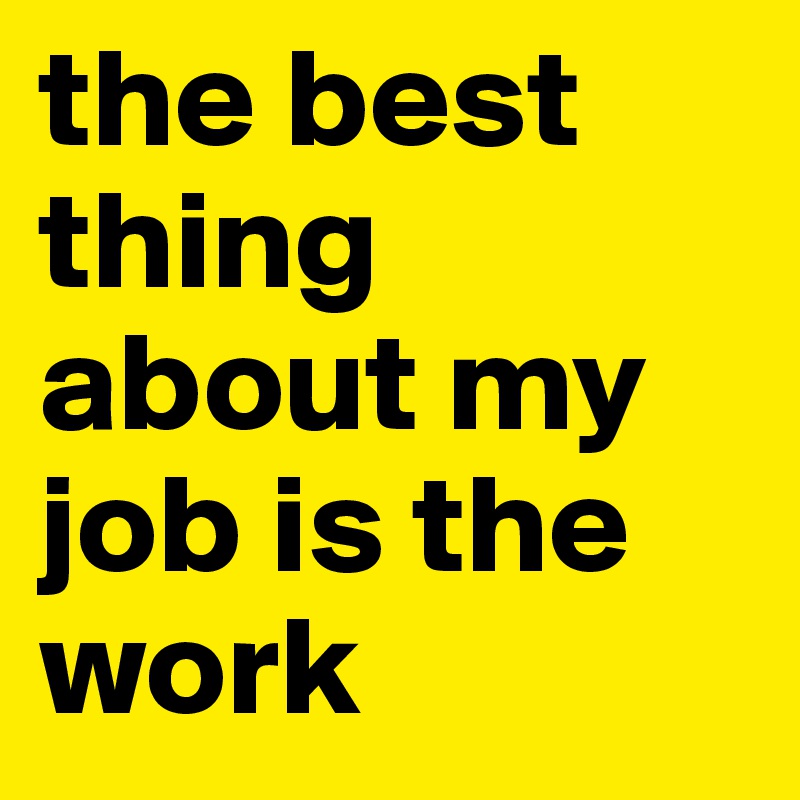 the best thing about my job is the work