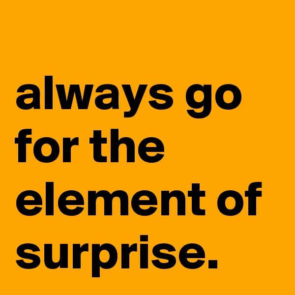 
always go for the element of surprise.