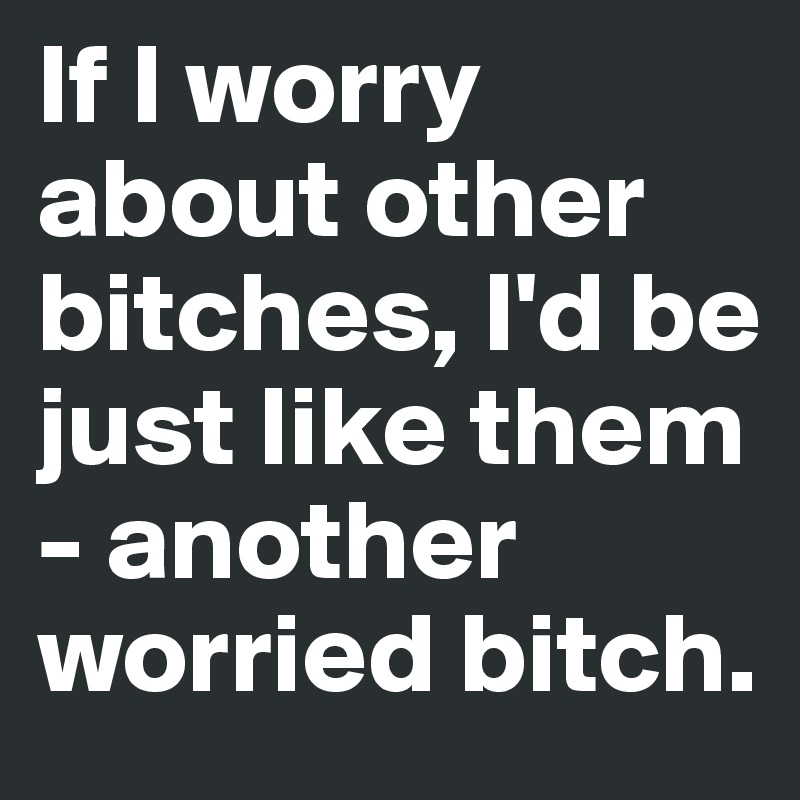 If I worry about other bitches, I'd be just like them - another worried bitch. 