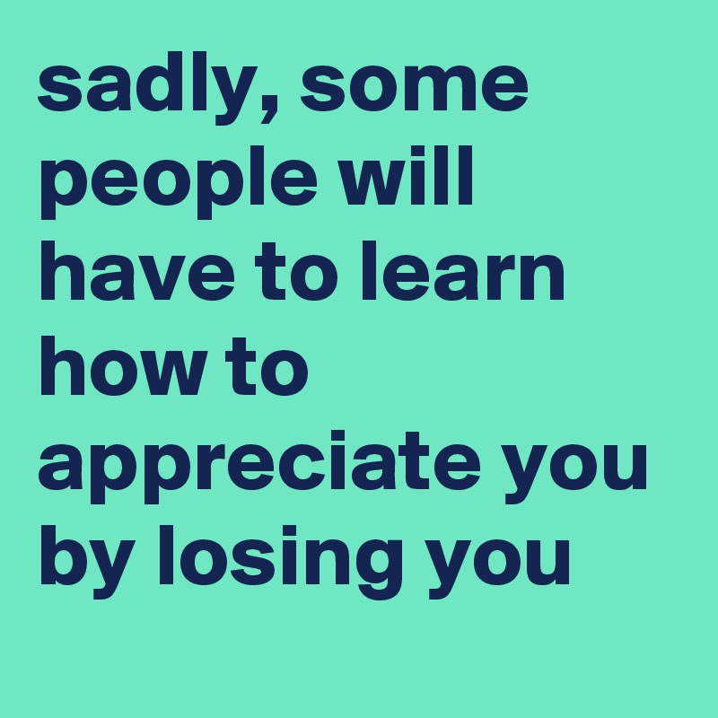 sadly, some people will have to learn how to appreciate you by losing you