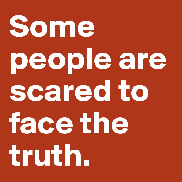 Some people are scared to face the truth. 