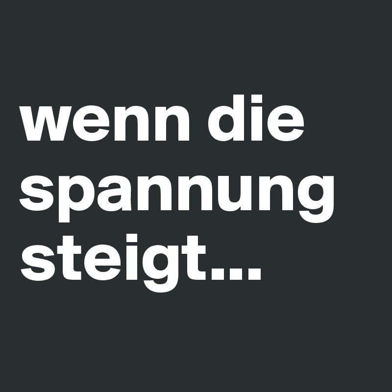 
wenn die spannung steigt...
