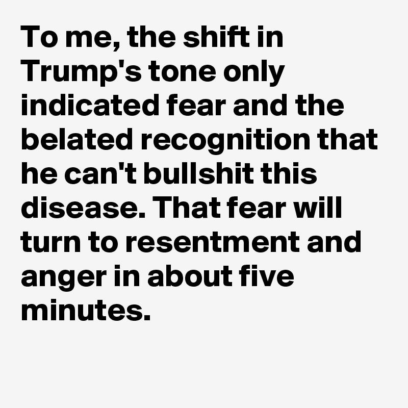 To me, the shift in Trump's tone only indicated fear and the belated recognition that he can't bullshit this disease. That fear will turn to resentment and anger in about five minutes.
