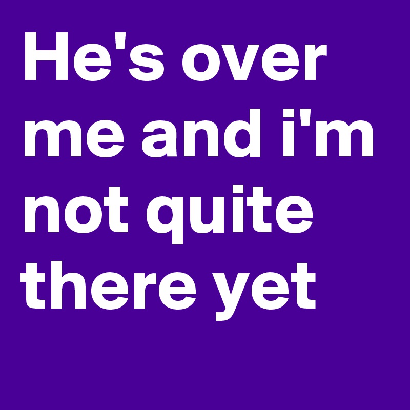 He's over me and i'm not quite there yet
