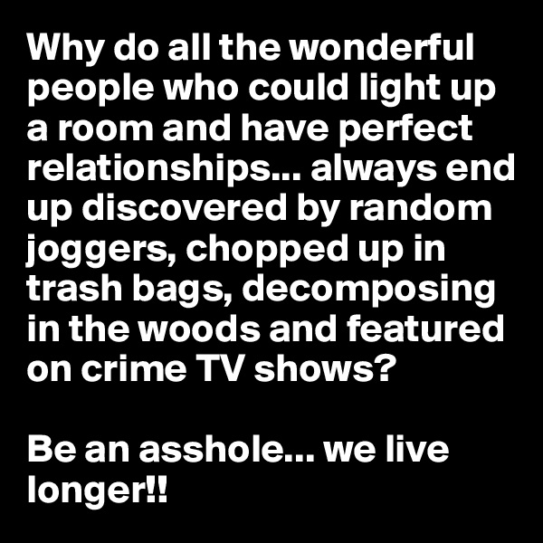Why do all the wonderful people who could light up a room and have perfect relationships... always end up discovered by random joggers, chopped up in trash bags, decomposing in the woods and featured on crime TV shows? 

Be an asshole... we live longer!!