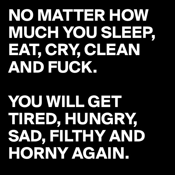 NO MATTER HOW MUCH YOU SLEEP, EAT, CRY, CLEAN AND FUCK. 

YOU WILL GET TIRED, HUNGRY, SAD, FILTHY AND HORNY AGAIN. 