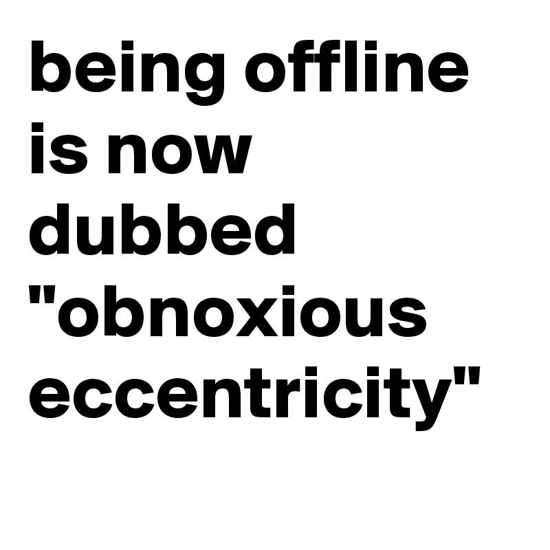 being offline is now dubbed "obnoxious eccentricity"