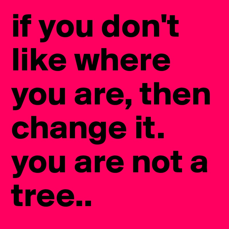 if you don't like where you are, then change it.
you are not a tree..