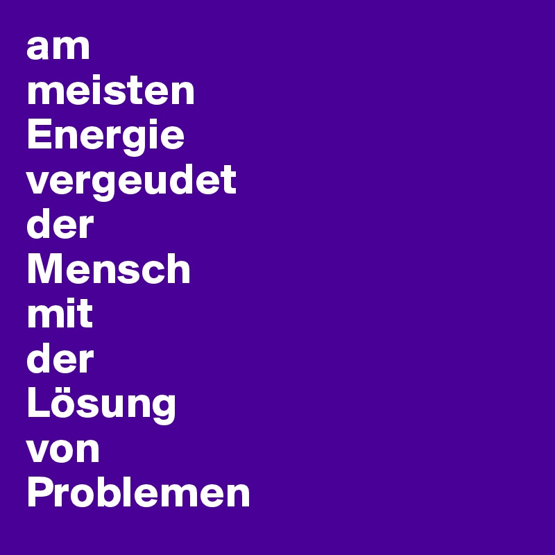am 
meisten 
Energie 
vergeudet 
der 
Mensch 
mit 
der 
Lösung 
von 
Problemen