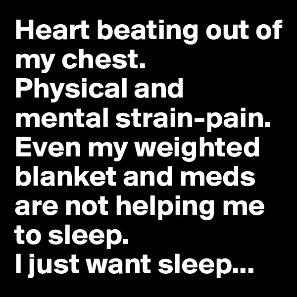 Heart beating out of my chest. 
Physical and mental strain-pain.
Even my weighted blanket and meds are not helping me to sleep. 
I just want sleep...