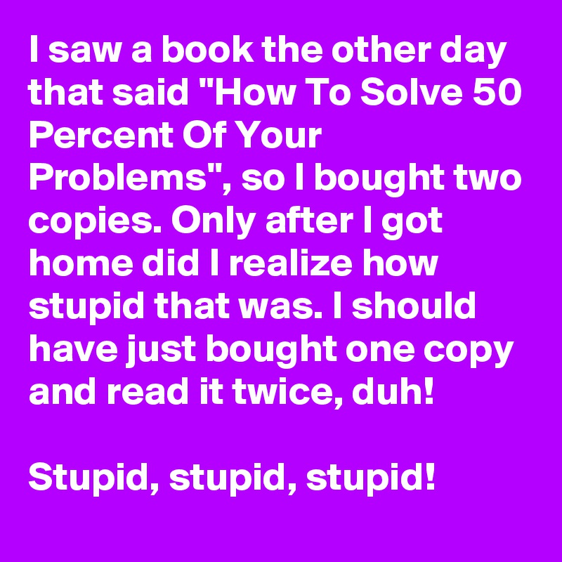 I saw a book the other day that said "How To Solve 50 Percent Of Your Problems", so I bought two copies. Only after I got home did I realize how stupid that was. I should have just bought one copy and read it twice, duh! 

Stupid, stupid, stupid!