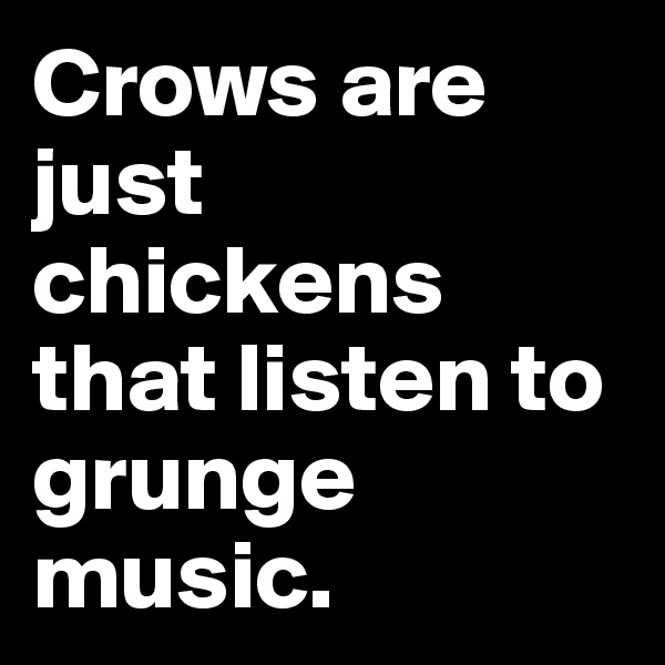 Crows are just chickens that listen to grunge music.