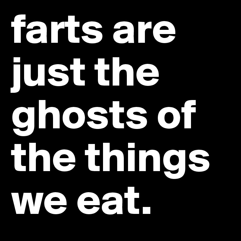 farts are just the ghosts of the things we eat.