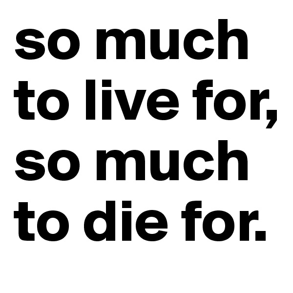 so much to live for, so much to die for.