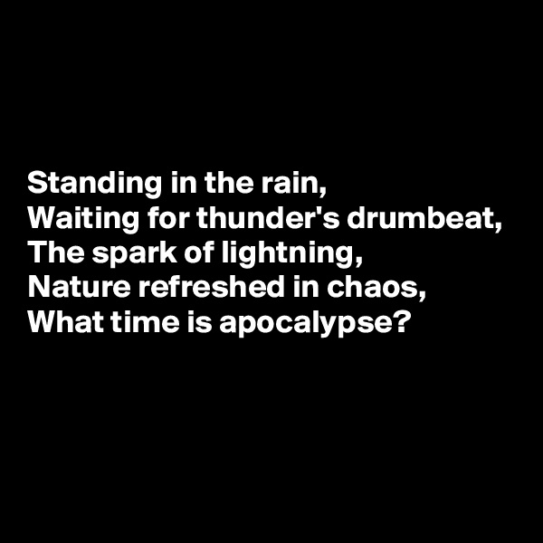 



Standing in the rain,
Waiting for thunder's drumbeat,
The spark of lightning,
Nature refreshed in chaos,
What time is apocalypse?



