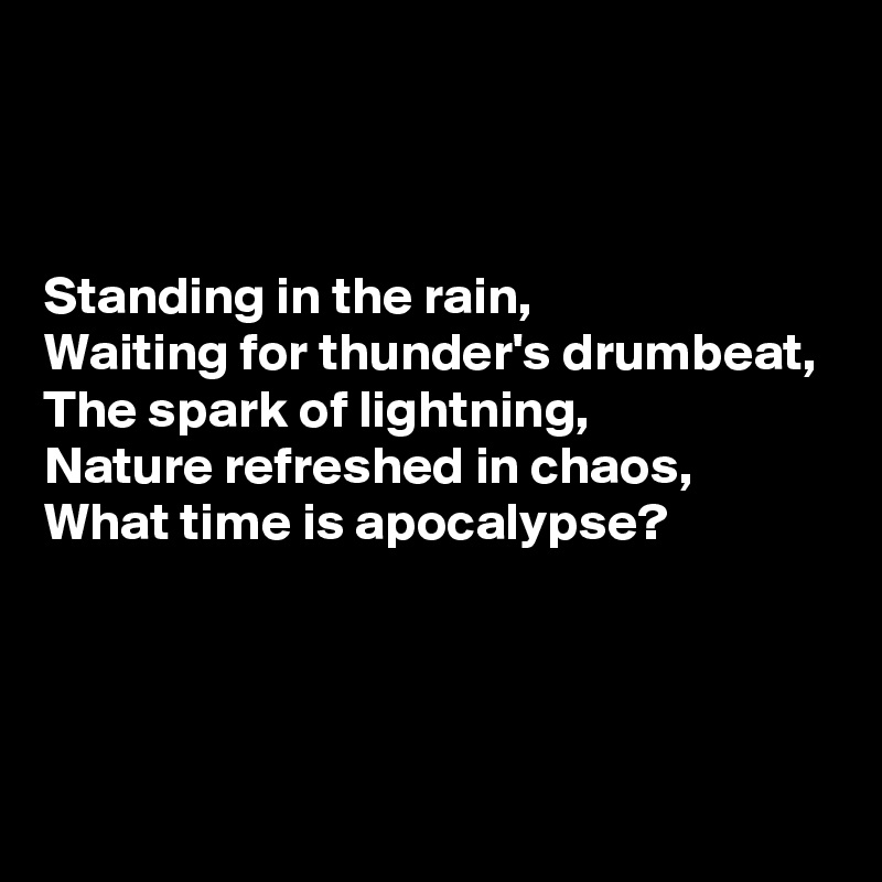 



Standing in the rain,
Waiting for thunder's drumbeat,
The spark of lightning,
Nature refreshed in chaos,
What time is apocalypse?




