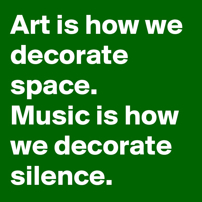 Art is how we decorate space. 
Music is how we decorate silence. 