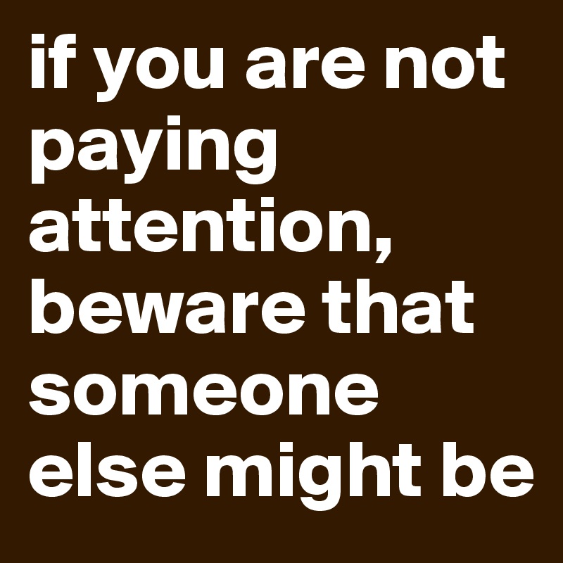 if you are not paying attention, beware that someone else might be