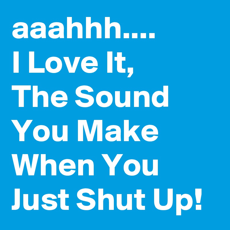 aaahhh....
I Love It, 
The Sound You Make When You Just Shut Up!
