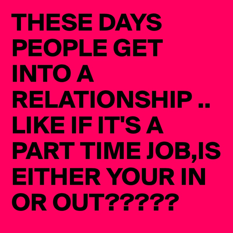 THESE DAYS PEOPLE GET INTO A RELATIONSHIP ..LIKE IF IT'S A PART TIME JOB,IS EITHER YOUR IN OR OUT?????