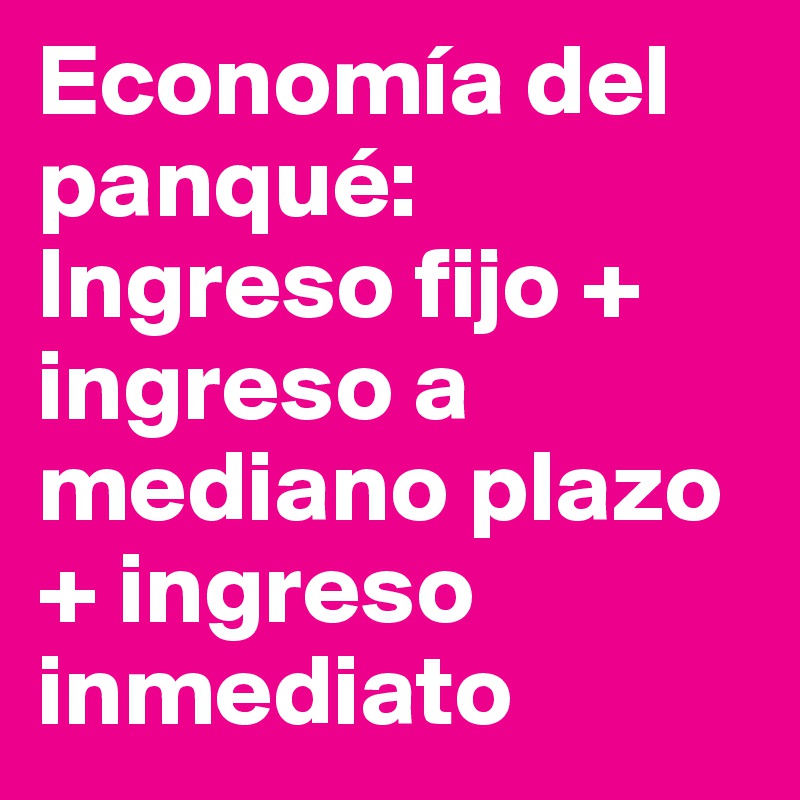 Economía del panqué: 
Ingreso fijo + ingreso a mediano plazo + ingreso inmediato
