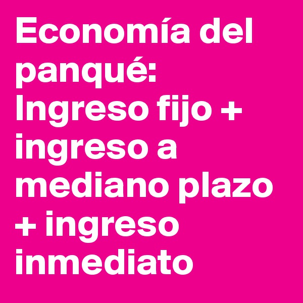Economía del panqué: 
Ingreso fijo + ingreso a mediano plazo + ingreso inmediato