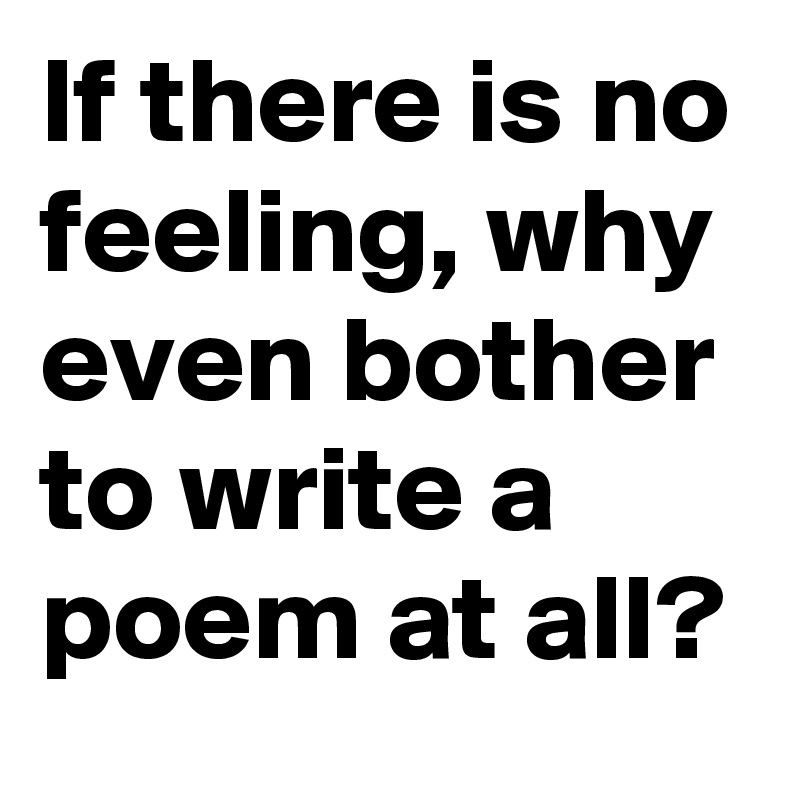 If there is no feeling, why even bother to write a poem at all?
