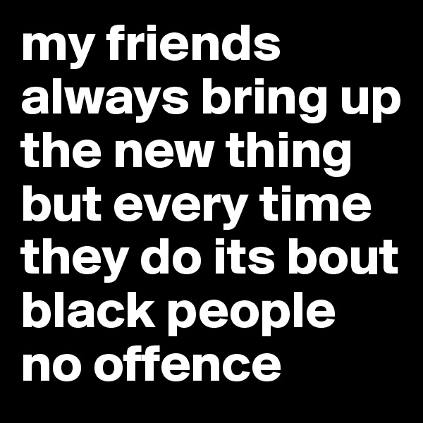 my friends always bring up the new thing but every time they do its bout black people no offence