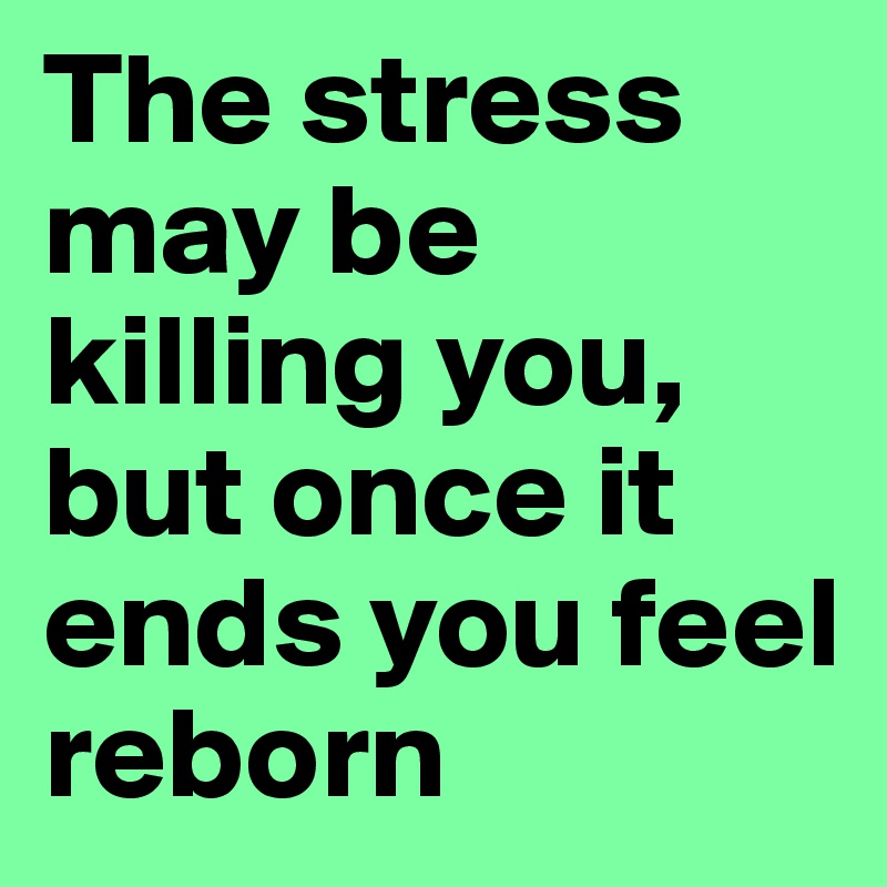 The stress may be killing you, but once it ends you feel reborn