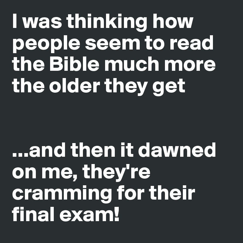 I was thinking how people seem to read the Bible much more the older they get


...and then it dawned on me, they're cramming for their final exam!