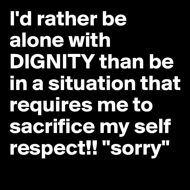 I'd rather be alone with DIGNITY than be in a situation that requires me to sacrifice my self respect!! "sorry"