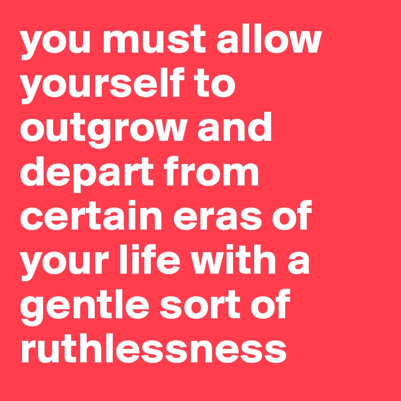 you must allow yourself to outgrow and depart from certain eras of your life with a gentle sort of ruthlessness