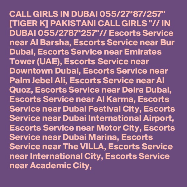CALL GIRLS IN DUBAI 055/27*87/257" [TIGER K] PAKISTANI CALL GIRLS "// IN DUBAI 055/2787*257"// Escorts Service near Al Barsha, Escorts Service near Bur Dubai, Escorts Service near Emirates Tower (UAE), Escorts Service near Downtown Dubai, Escorts Service near Palm Jebel Ali, Escorts Service near Al Quoz, Escorts Service near Deira Dubai, Escorts Service near Al Karma, Escorts Service near Dubai Festival City, Escorts Service near Dubai International Airport, Escorts Service near Motor City, Escorts Service near Dubai Marina, Escorts Service near The VILLA, Escorts Service near International City, Escorts Service near Academic City,