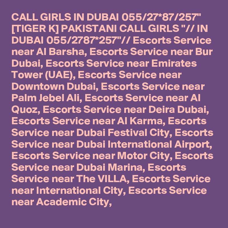 CALL GIRLS IN DUBAI 055/27*87/257" [TIGER K] PAKISTANI CALL GIRLS "// IN DUBAI 055/2787*257"// Escorts Service near Al Barsha, Escorts Service near Bur Dubai, Escorts Service near Emirates Tower (UAE), Escorts Service near Downtown Dubai, Escorts Service near Palm Jebel Ali, Escorts Service near Al Quoz, Escorts Service near Deira Dubai, Escorts Service near Al Karma, Escorts Service near Dubai Festival City, Escorts Service near Dubai International Airport, Escorts Service near Motor City, Escorts Service near Dubai Marina, Escorts Service near The VILLA, Escorts Service near International City, Escorts Service near Academic City,