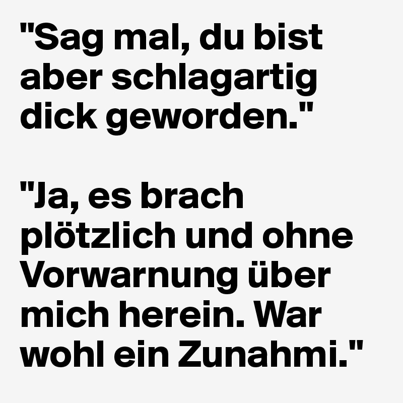 "Sag mal, du bist aber schlagartig dick geworden."

"Ja, es brach plötzlich und ohne Vorwarnung über mich herein. War wohl ein Zunahmi."