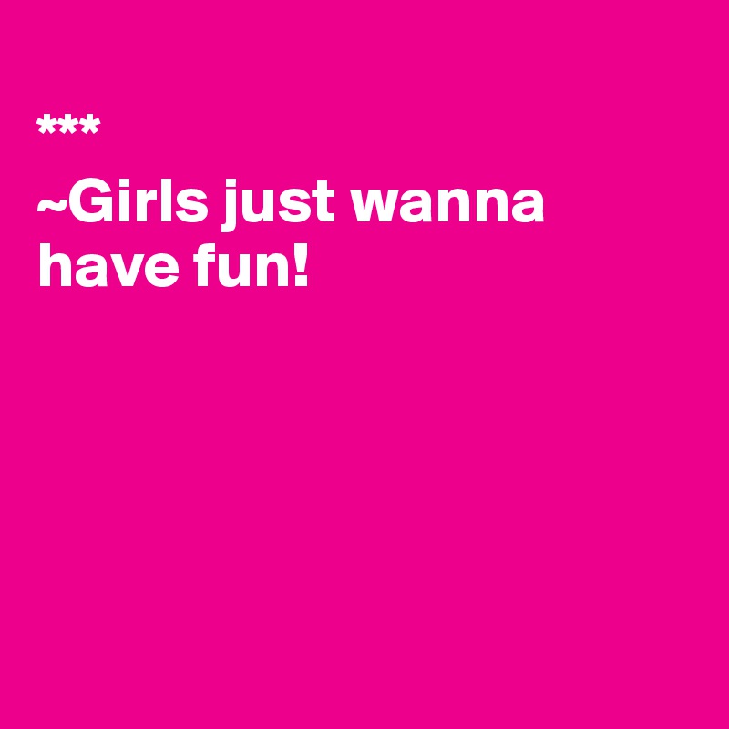 
***
~Girls just wanna have fun!





