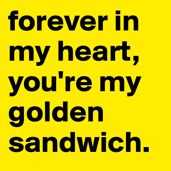 forever in my heart, you're my golden sandwich.