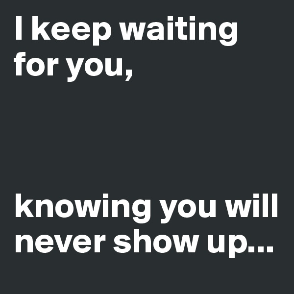 I keep waiting for you,



knowing you will never show up...