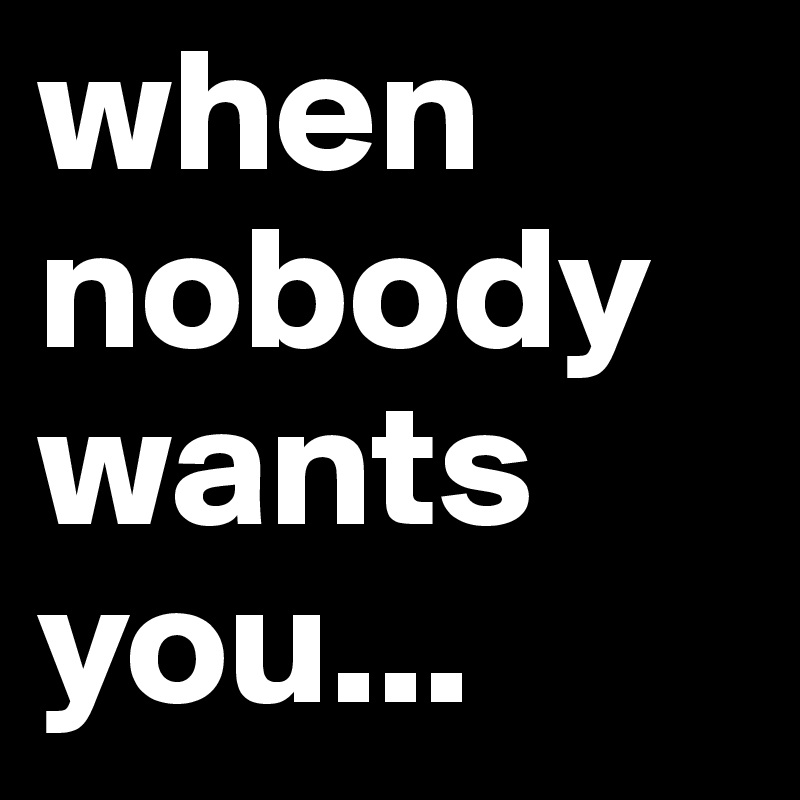 when nobody wants you...