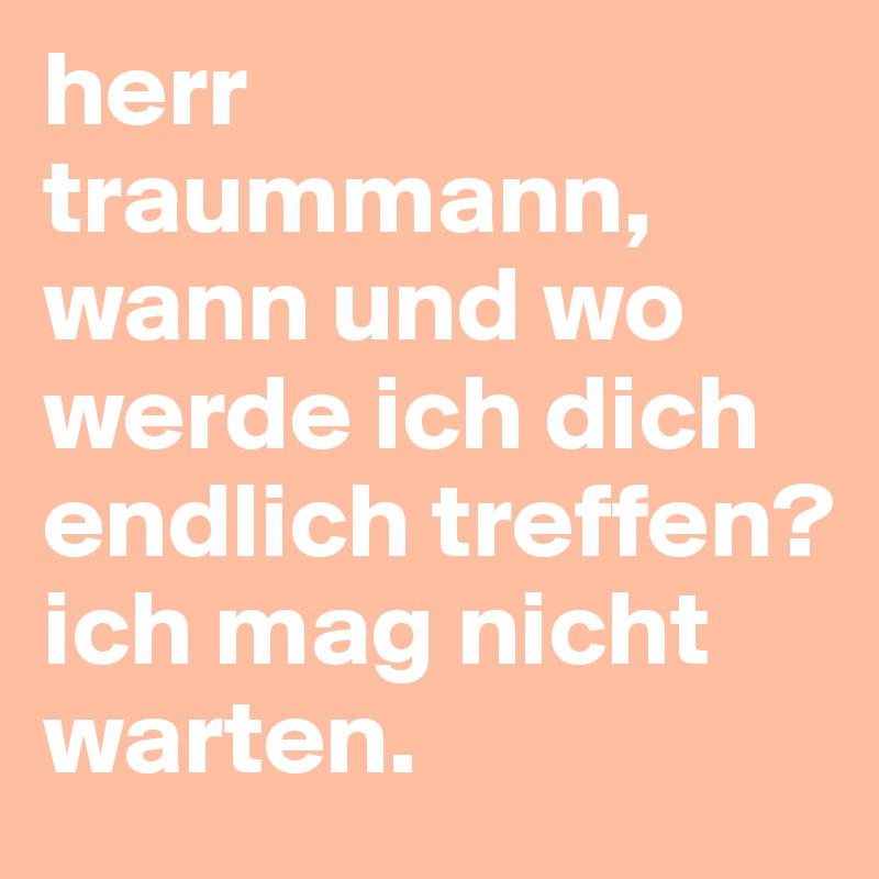 herr traummann, wann und wo werde ich dich endlich treffen? ich mag nicht warten.