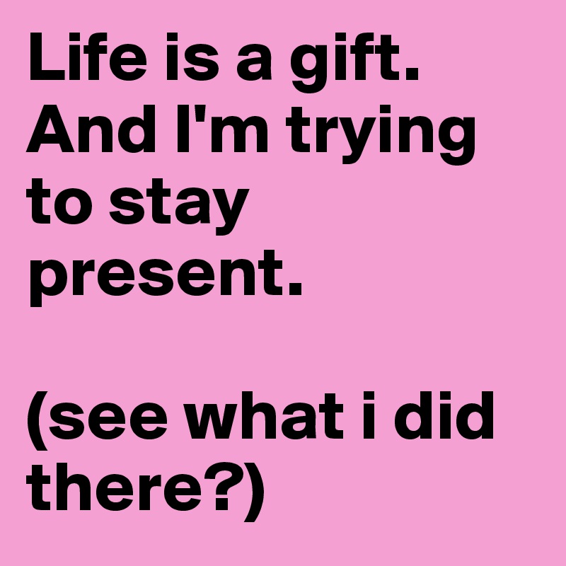 Life is a gift. 
And I'm trying to stay present. 

(see what i did there?)
