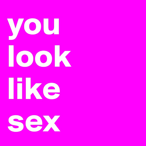 you
look 
like 
sex