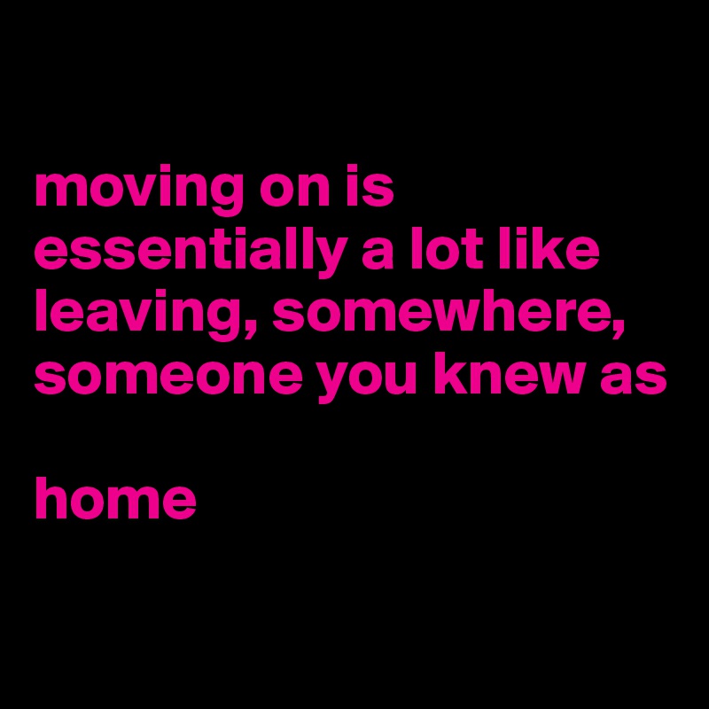 

moving on is essentially a lot like leaving, somewhere, someone you knew as 

home


