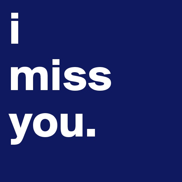 i 
miss you.