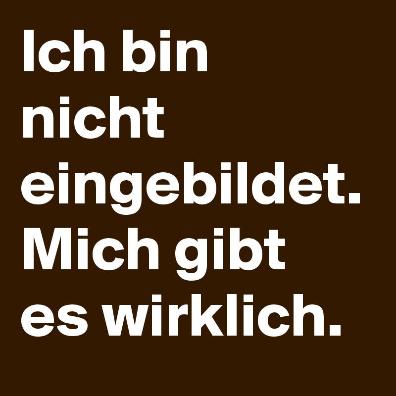 Ich bin nicht eingebildet. Mich gibt es wirklich.