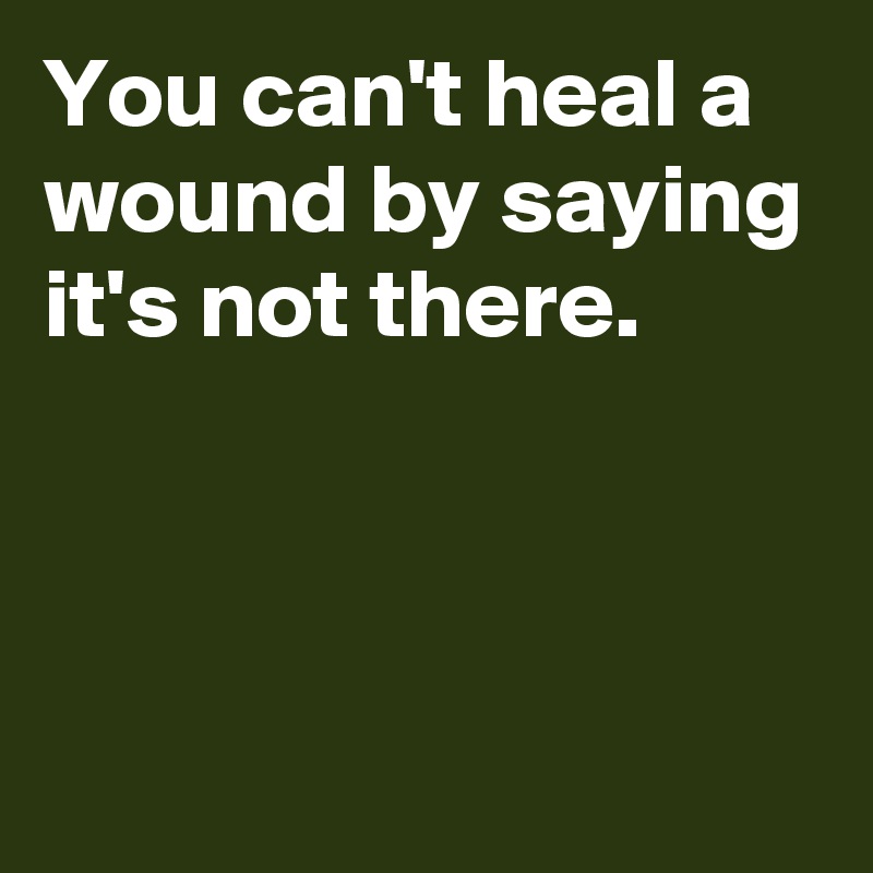 You can't heal a wound by saying it's not there.



