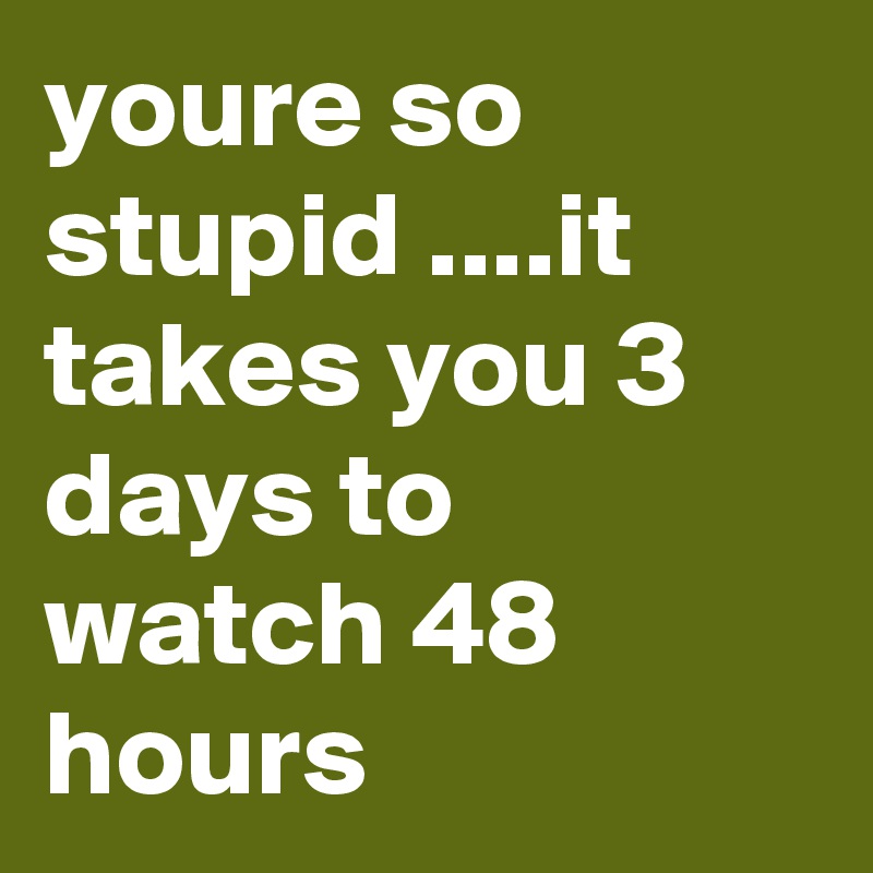 youre so stupid ....it takes you 3 days to watch 48 hours