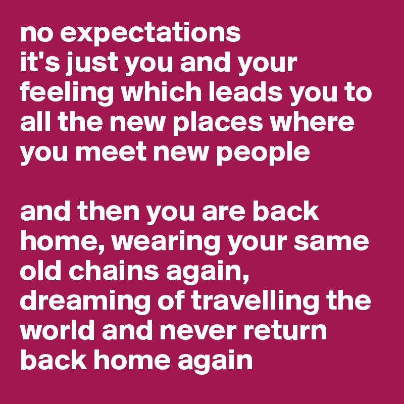 no expectations
it's just you and your feeling which leads you to all the new places where you meet new people

and then you are back home, wearing your same old chains again, dreaming of travelling the world and never return back home again
