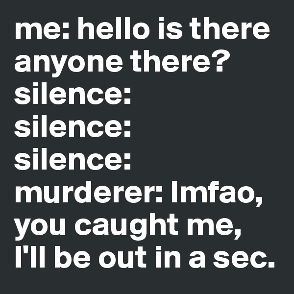 me: hello is there anyone there?
silence:
silence:
silence:
murderer: lmfao, you caught me, I'll be out in a sec. 