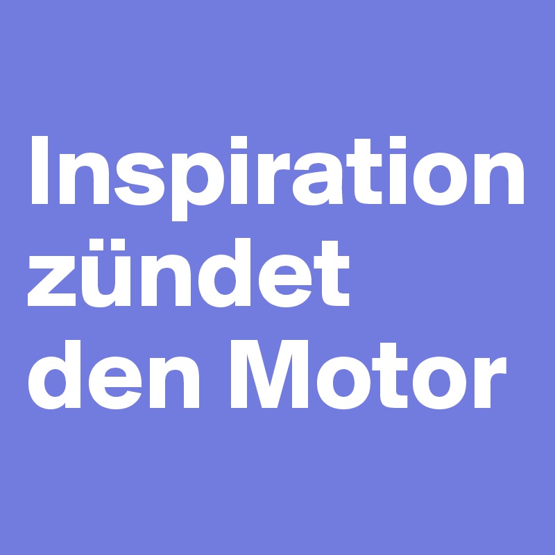  Inspiration          
zündet den Motor